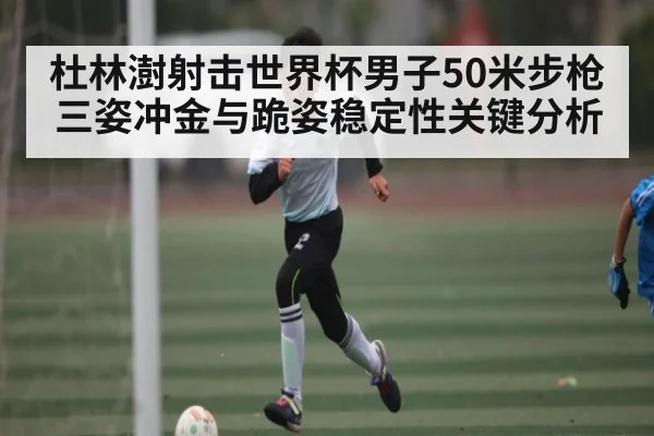 杜林澍射击世界杯男子50米步枪三姿冲金与跪姿稳定性关键分析
