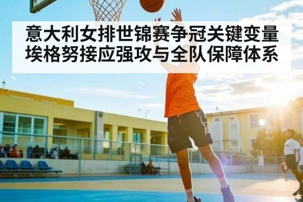 意大利女排世锦赛争冠关键变量 埃格努接应强攻与全队保障体系
