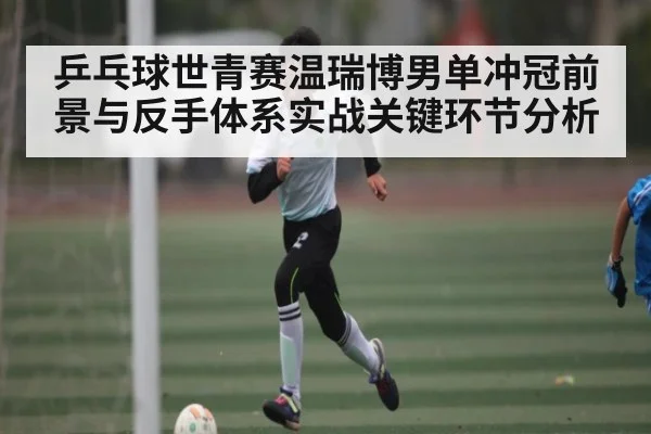 乒乓球世青赛温瑞博男单冲冠前景与反手体系实战关键环节分析